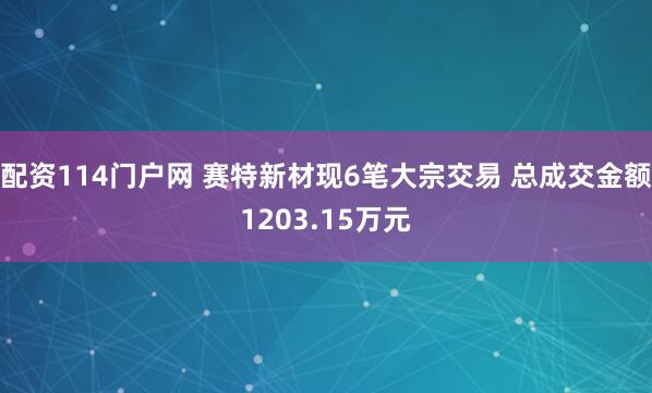 配资114门户网 赛特新材现6笔大宗交易 总成交金额1203.15万元