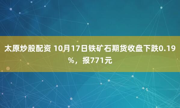 太原炒股配资 10月17日铁矿石期货收盘下跌0.19%，报771元