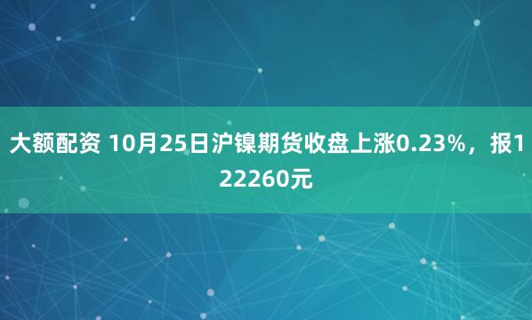 大额配资 10月25日沪镍期货收盘上涨0.23%，报122260元