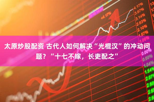 太原炒股配资 古代人如何解决“光棍汉”的冲动问题？“十七不嫁，长吏配之”