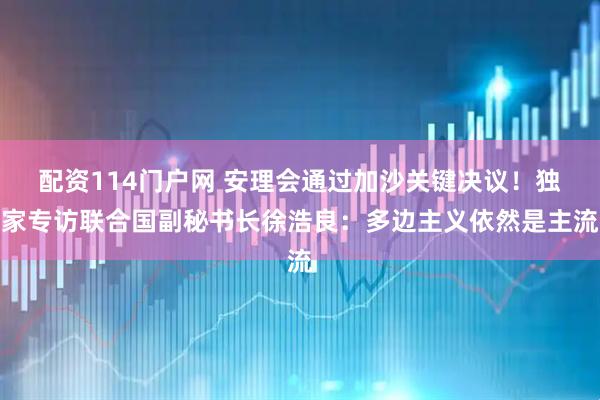 配资114门户网 安理会通过加沙关键决议！独家专访联合国副秘书长徐浩良：多边主义依然是主流