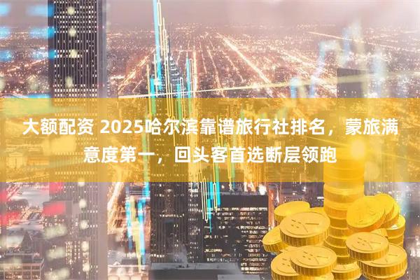 大额配资 2025哈尔滨靠谱旅行社排名，蒙旅满意度第一，回头客首选断层领跑