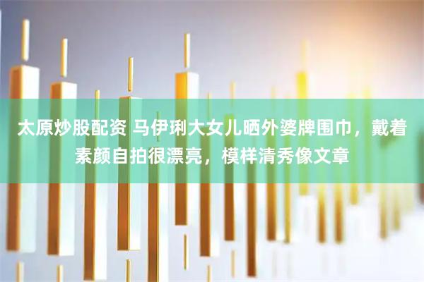 太原炒股配资 马伊琍大女儿晒外婆牌围巾，戴着素颜自拍很漂亮，模样清秀像文章